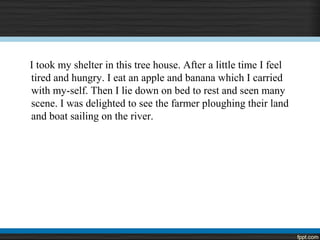 I took my shelter in this tree house. After a little time I feel
tired and hungry. I eat an apple and banana which I carried
with my-self. Then I lie down on bed to rest and seen many
scene. I was delighted to see the farmer ploughing their land
and boat sailing on the river.
 