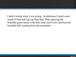 I didn’t realize when I was asleep. In afternoon I heard sweet
sound of bird and I get up from bed. Than enjoying the
beautiful green nature with their clear cool rivers, fed from the
beautiful falls coming down the mountains.
 