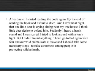 • After dinner I started reading the book again. By the end of
reading the book and I went to sleep. And I dreamt at night
that one little deer is crying sitting near my tree house. I think
little deer desire to defend him. Suddenly I heard a harsh
sound and I was scared. I tried to look around with a torch
light. But I didn’t found anything. Then I go to bed again with
fear and our wild animals are at stake and I should take some
necessary steps to raise awareness among people in
protecting wild animals.
 