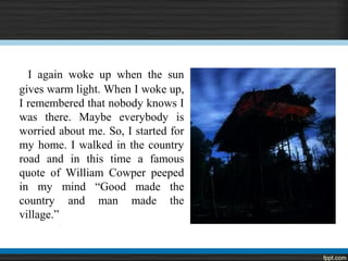 I again woke up when the sun
gives warm light. When I woke up,
I remembered that nobody knows I
was there. Maybe everybody is
worried about me. So, I started for
my home. I walked in the country
road and in this time a famous
quote of William Cowper peeped
in my mind “Good made the
country and man made the
village.”
 