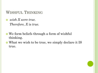 WISHFUL THINKING
 wish X were true.
Therefore, X is true.
 We form beliefs through a form of wishful
thinking.
 What we wish to be true, we simply declare it IS
true.
 