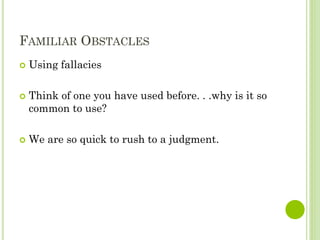 FAMILIAR OBSTACLES
 Using fallacies
 Think of one you have used before. . .why is it so
common to use?
 We are so quick to rush to a judgment.
 