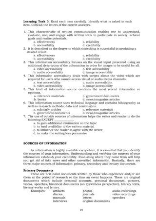 Learning Task 3: Read each item carefully. Identify what is asked in each
item. CIRCLE the letters of the correct answers.
1. This characteristic of written communication enables one to understand,
evaluate, use, and engage with written texts to participate in society, achieve
goals and realize potentials.
a. effectiveness c. reliability
b. accessibility d. credibility
2. It is described as the degree to which something is successful in producing a
desired result.
a. effectiveness c. reliability
b. accessibility d. credibility
3. This information accessibility focuses on the visual input presented using an
additional description of the information in order for images to be useful for all.
a. video accessibility c. text accessibility
b. audio accessibility d. image accessibility
4. This information accessibility deals with scripts about the video which are
required for users who cannot access visual or audio media channels.
a. text accessibility c. audio accessibility
b. video accessibility d. image accessibility
5. This kind of information source contains the most recent information or
opinions.
a. reference materials c. government documents
b. books d. news/magazine articles
6. This information source uses technical language and contains bibliography as
well as research methods, data and conclusions.
a. scholarly articles c. reference materials
b. government documents d. news/magazine articles
7. The use of outside sources of information helps the writer and reader to do the
following EXCEPT _____________.
a. to gain additional information on the topic
b. to lend credibility to the written material
c. to influence the reader to agree with the writer
d. to make the writing less persuasive
SOURCES OF INFORMATION
As information is highly available everywhere, it is essential that you identify
the sources of your information. Understanding and verifying the sources of your
information establish your credibility. Evaluating where they came from will help
you get rid of fake news and other unverified information. Basically, there are
three major sources of information: primary, secondary and tertiary documents.
Primary Documents
These are first-hand documents written by those who experience and/or see
them at the period of research or the time an event happens. These are original
documents which include personal accounts, personal documents, pictures,
videos, speeches, historical documents (on eyewitness perspective), literary texts,
literary works and letters.
Examples: artifacts photos audio-recordings
diaries journals video recordings
manuals letters speeches
interviews original documents
19
 