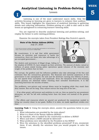 Listening is one of the most underrated macro skills. Only few
activities focusing on listening are given to learners to enhance their auditory
skills. This lesson highlights the importance of analytical listening in gathering
details and collecting information. Problem-solving as a skill is also used in this
lesson as springboard in enhancing learners’ listening skills.
You are expected to describe analytical listening and problem-solving; and
employ the former to solve existing problems.
Examine the excerpts taken from President Rodrigo Roa Duterte’s speech.
State of the Nation Address (SONA)
July 27, 2020
If you have an access to internet, you may listen (and watch) to it via YouTube at
https://www.youtube.com/watch?v=x0WglYr6Bpk .
My countrymen, it is sad that while government
focuses its attention and resources to battle the
coronavirus, there are those who take advantage of a
pre-occupied government…
The dealers and purveyors of illegal drugs, hiding in
the shadow of COVID-19, have stepped up their activities. The amount of shabu valued at
millions of pesos seized during police operations speak volumes of the enormity and
weight of the problem that we bear.
The corrupt, the grafters and the influence peddlers also take advantage of the fear and
confusion that the coronavirus generates. The financial and material assistance of the
government to the unemployed, the sick and the destitute running into billions of pesos,
are not spared from corruption and ineptitude. Even the donations from well-meaning
private persons are skimmed before reaching their intended beneficiaries. It is like
snatching food from the mouths of babes.
The profiteers, over-pricers and corrupt felons must be laughing while they stash their
dirty monies. But not for long. They cannot outrun the long arm of the law…
… If we allow greed, self-interest and ambition to rule us, then as stated by one prominent
physician, we will “be left with nothing better than the lesser evil instead of the greater
good.”…
…The efforts and resources which we poured out produced the momentum needed to
bring our country closer to our goals. Suffice it to state, we made significant strides over
time.
Learning Task 1: Using the excerpts above, answer the questions below in your
notebook.
1. What information are provided by the texts above?
2. What is a State of the Nation Address (SONA)?
3. By mandate, who is tasked by the constitution to deliver a SONA?
4. When and where a SONA should be delivered?
5. What problems were identified by the President in his SONA?
6. Were the solutions to the identified problems presented? If yes, enumerate
them. If not, identify the solutions that you would propose to solve the
issues.
I
WEEK
5
Analytical Listening in Problem-Solving
Lesson
23
 
