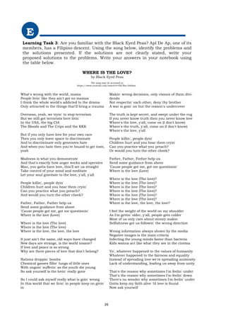 E
Learning Task 3: Are you familiar with the Black Eyed Peas? Apl De Ap, one of its
members, has a Filipino descent. Using the song below, identify the problems and
the solutions presented. If the solutions are not clearly stated, write your
proposed solutions to the problems. Write your answers in your notebook using
the table below.
WHERE IS THE LOVE?
by Black Eyed Peas
The song may be accessed at
https://www.youtube.com/watch?v=EICNm-Ow0ms .
What's wrong with the world, mama
People livin' like they ain't got no mamas
I think the whole world's addicted to the drama
Only attracted to the things that'll bring a trauma
Overseas, yeah, we tryin' to stop terrorism
But we still got terrorists here livin'
In the USA, the big CIA
The Bloods and The Crips and the KKK
But if you only have love for your own race
Then you only leave space to discriminate
And to discriminate only generates hate
And when you hate then you're bound to get irate,
yeah
Madness is what you demonstrate
And that's exactly how anger works and operates
Man, you gotta have love, this'll set us straight
Take control of your mind and meditate
Let your soul gravitate to the love, y'all, y'all
People killin', people dyin'
Children hurt and you hear them cryin'
Can you practice what you preach?
And would you turn the other cheek?
Father, Father, Father help us
Send some guidance from above
'Cause people got me, got me questionin'
Where is the love (Love)
Where is the love (The love)
Where is the love (The love)
Where is the love, the love, the love
It just ain't the same, old ways have changed
New days are strange, is the world insane?
If love and peace is so strong
Why are there pieces of love that don't belong?
Nations droppin' bombs
Chemical gasses fillin' lungs of little ones
With ongoin' sufferin' as the youth die young
So ask yourself is the lovin' really gone
So I could ask myself really what is goin' wrong
In this world that we livin' in people keep on givin'
in
Makin' wrong decisions, only visions of them divi-
dends
Not respectin' each other, deny thy brother
A war is goin' on but the reason's undercover
The truth is kept secret, and swept under the rug
If you never know truth then you never know love
Where's the love, y'all, come on (I don't know)
Where's the truth, y'all, come on (I don't know)
Where's the love, y'all
People killin', people dyin'
Children hurt and you hear them cryin'
Can you practice what you preach?
Or would you turn the other cheek?
Father, Father, Father help us
Send some guidance from above
'Cause people got me, got me questionin'
Where is the love (Love)
Where is the love (The love)?
Where is the love (The love)?
Where is the love (The love)?
Where is the love (The love)?
Where is the love (The love)?
Where is the love (The love)?
Where is the love, the love, the love?
I feel the weight of the world on my shoulder
As I'm gettin' older, y'all, people gets colder
Most of us only care about money makin'
Selfishness got us followin' the wrong direction
Wrong information always shown by the media
Negative images is the main criteria
Infecting the young minds faster than bacteria
Kids wanna act like what they see in the cinema
Yo', whatever happened to the values of humanity
Whatever happened to the fairness and equality
Instead of spreading love we're spreading animosity
Lack of understanding, leading us away from unity
That's the reason why sometimes I'm feelin' under
That's the reason why sometimes I'm feelin' down
There's no wonder why sometimes I'm feelin' under
Gotta keep my faith alive 'til love is found
Now ask yourself
26
 