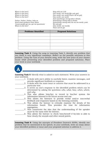 Where is the love?
Where is the love?
Where is the love?
Where is the love?
Father, Father, Father, help us
Send some guidance from above
'Cause people got me, got me questionin'
Where is the love?
Sing with me y'all
One world, one world (We only got)
One world, one world (That's all we got)
One world, one world
And something's wrong with it (Yeah)
Something's wrong with it (Yeah)
Something's wrong with the wo-wo-world, yeah
We only got
(One world, one world)
That's all we got
Learning Task 4: Using the song in Learning Task 5, identify one problem that
you think is very significant nowadays. Reflect on the possible solutions to this
problem. Using the tune of your favorite song, write the new lyrics of your chosen
music while presenting your identified problem and proposed solutions. Place
your work in your notebook.
A
Learning Task 5: Identify what is asked in each statement. Write your answers in
your notebook.
__________1. It deals with one’s ability to carefully listen, examine messages, and
provide significant feedback or response.
__________2. It deals with the main issue or concern that must be addressed in a
particular text.
__________3. It serves as one’s response to the identified problem which can be
determined by asking the questions who, what, how, when, where,
and why.
__________4. This also allows him/her to record in his/her system the
information listened to for future access and use.
__________5. This allows the listeners to provide verbal and/or non-verbal
feedback and responses based on the listening contexts.
__________6. This allows the listener to critically examine the details of the
information heard. This provides the time for information
segregation.
__________7. This constitutes the idea that the understanding of the speaker
must be the same with the listener.
__________8. This allows the listener to check him/herself if he/she is able to
hear clearly the sounds and other sound points.
Learning Task 6: Using the excerpts of President Duterte’s SONA, identify one
problem that he mentioned in his speech. In your notebook, write an essay about
your identified problem or issue and your proposed solution to address it.
Problems Identified Proposed Solutions
27
 