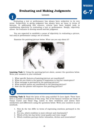 Evaluating a text or performance has always been subjective in its very
sense. Subjectivity in giving judgment has always been an issue in terms of
fairness. In addressing this concern, criteria have been helpful tools in
establishing objectivity in evaluating a text or performance. Simply, objectivity
allows the evaluator to develop sound and fair judgment.
You are expected to establish a sense of objectivity in evaluating a picture,
text and/or performance using a set of criteria.
Examine the painting/picture below. What can you say about it?
Learning Task 1: Using the painting/picture above, answer the questions below.
Write your answers in your notebook.
1. What specific features of painting/picture are manifested?
2. What do you think is the painter’s inspiration in his/her masterpiece?
3. What message is portrayed by the painting/picture?
4. What positive points are manifested in the painting/picture?
5. How can the painter still improve this painting/picture?
I
WEEKS
6-7
Evaluating and Making Judgments
Lesson
D
Learning Task 2: Read the lyrics of the song entitled To Love Again. There have
been a number of renditions of this song. Two of the famous versions are those of
Vanya Castor and Daryl Ong. Listen to their renditions and assess their
similarities and differences using the questions below. Write your answers in your
notebook.
1. How do the two differ in terms of expressing emotions portrayed in the
song?
2. For you, which rendition is more relevant and charismatic?
3. Which of the two has better vocal quality and voice range?
4. Which rendition portrays better intonation, diction and enunciation?
28
 