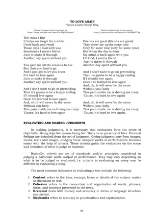 The radio's fine
It helps me forget for a while
I look back and recall
Those days I had with you
Sometimes I need a friend
Just to make it through
Another day spent without you
You gave me all the reasons to live
But then you had to go
And I just got to let you know
It's hard to love again
Just to make it through
Another day spent without you
And I don't want to go on pretending
That it's gonna to be a happy ending
If I should love again
Once I've learned to love again
And, oh, it will never be the same
Without you baby
This pain inside me is driving me crazy
'Cause, it's hard to love again
Friends are great (friends are great)
They cheer me up for some time
Only for some time (only for some time)
But when the day is done
My mind is back again with you
Oh God, I need a friend
Just to make it through
Another day spent without you
And I don't want to go on pretending
That it's gonna to be a happy ending
If I should love again
Once I've learned to love again
And, oh, it will never be the same
Without you, baby
This pain inside me is driving me crazy
'Cause, it's hard to love again
And, oh, it will never be the same
Without you, baby
This pain inside me is driving me crazy
'Cause, it's hard to love again.
TO LOVE AGAIN
Vanya Castor/Daryl Ong
Ong’s rendition may be accessed at
https://www.youtube.com/watch?v=bWIblM4Y74g
Castor’s version may be accessed at
https://www.youtube.com/watch?v=KIg450LquwA
EVALUATING AND MAKING JUDGMENTS
In making judgments, it is necessary that evaluators form the sense of
objectivity. Being objective means being fair. There is no presence of bias. Personal
feelings are detached from the act of judgment. Giving judgment vary from images,
media, texts and images. Judging these complex works or performances becomes
easier with the help of criteria. These criteria guide the evaluators on the scope
and limitation of what to judge or examine.
Basically, criteria are set of standards and/or principles considered in
judging a particular work, output or performance. They may vary depending on
what is to be judged or evaluated, i.e. criteria in evaluating an essay may be
different in evaluating a song.
The most common indicators in evaluating a text include the following:
1. Content refers to the idea, concept, focus or details of the subject matter
as discussed in text.
2. Cohesion refers to the connection and organization of words, phrases,
ideas, and concepts presented in the texts.
3. Grammar deals with fluency and accuracy in terms of language structure
and facility.
4. Mechanics refers to accuracy in punctuations and capitalization.
29
 