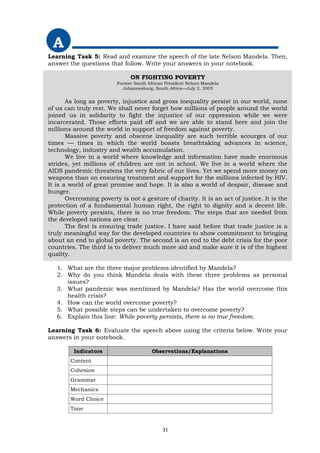A
Learning Task 5: Read and examine the speech of the late Nelson Mandela. Then,
answer the questions that follow. Write your answers in your notebook.
ON FIGHTING POVERTY
Former South African President Nelson Mandela
Johannesburg, South Africa—July 2, 2005
As long as poverty, injustice and gross inequality persist in our world, none
of us can truly rest. We shall never forget how millions of people around the world
joined us in solidarity to fight the injustice of our oppression while we were
incarcerated. Those efforts paid off and we are able to stand here and join the
millions around the world in support of freedom against poverty.
Massive poverty and obscene inequality are such terrible scourges of our
times — times in which the world boasts breathtaking advances in science,
technology, industry and wealth accumulation.
We live in a world where knowledge and information have made enormous
strides, yet millions of children are not in school. We live in a world where the
AIDS pandemic threatens the very fabric of our lives. Yet we spend more money on
weapons than on ensuring treatment and support for the millions infected by HIV.
It is a world of great promise and hope. It is also a world of despair, disease and
hunger.
Overcoming poverty is not a gesture of charity. It is an act of justice. It is the
protection of a fundamental human right, the right to dignity and a decent life.
While poverty persists, there is no true freedom. The steps that are needed from
the developed nations are clear.
The first is ensuring trade justice. I have said before that trade justice is a
truly meaningful way for the developed countries to show commitment to bringing
about an end to global poverty. The second is an end to the debt crisis for the poor
countries. The third is to deliver much more aid and make sure it is of the highest
quality.
1. What are the three major problems identified by Mandela?
2. Why do you think Mandela deals with these three problems as personal
issues?
3. What pandemic was mentioned by Mandela? Has the world overcome this
health crisis?
4. How can the world overcome poverty?
5. What possible steps can be undertaken to overcome poverty?
6. Explain this line: While poverty persists, there is no true freedom.
Learning Task 6: Evaluate the speech above using the criteria below. Write your
answers in your notebook.
Indicators Observations/Explanations
Content
Cohesion
Grammar
Mechanics
Word Choice
Tone
31
 