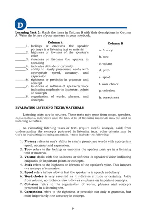Learning Task 2: Match the items in Column B with their descriptions in Column
A. Write the letters of your answers in your notebook.
D
EVALUATING LISTENING TEXTS/MATERIALS
Listening texts vary in sources. These texts may come from songs, speeches,
conversations, interviews and the like. A lot of listening materials may be used in
listening activities.
As evaluating listening tasks or texts require careful analysis, aside from
understanding the concepts portrayed in listening texts, other criteria may be
used in evaluating listening materials. These include the following:
1. Fluency refers to one’s ability to clearly pronounce words with appropriate
speed, accuracy and expression.
2. Tone refers to the feelings or emotions the speaker portrays in a listening
text or material.
3. Volume deals with the loudness or softness of speaker’s voice indicating
emphasis on important points or concepts.
4. Pitch refers to the highness or lowness of the speaker’s voice. This involves
the concept of intonation.
5. Speed refers to how slow or fast the speaker is in speech or delivery.
6. Word choice is very essential as it indicates attitude or certainty. Aside
from volume, word choice also indicates emphasis on important concepts.
7. Cohesion refers to the organization of words, phrases and concepts
presented in a listening text.
8. Correctness refers to the rightness or precision not only in grammar, but
more importantly, the accuracy in concept.
Column A
_______1. feelings or emotions the speaker
portrays in a listening text or material
_______2. highness or lowness of the speaker’s
voice
_______3. slowness or fastness the speaker in
speaking
_______4. indicates attitude or certainty
_______5. ability to clearly pronounce words with
appropriate speed, accuracy, and
expression
_______6. rightness or precision in grammar and
concept
_______7. loudness or softness of speaker’s voice
indicating emphasis on important points
or concepts
_______8. organization of words, phrases, and
concepts
Column B
a. fluency
b. tone
c. volume
d. pitch
e. speed
f. word choice
g. cohesion
h. correctness
34
 
