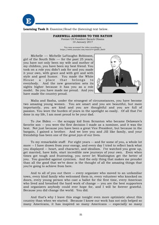 E
Learning Task 3: Examine/Read the (listening) text below.
FAREWELL ADDRESS TO THE NATION
Former US President Barack Obama
10 January 2017
You may accessed the video recording at
https://www.youtube.com/watch?v=jjsdHt_BwI4
Michelle --- Michelle LaVaughn Robinson,
girl of the South Side --- for the past 25 years,
you have not only been my wife and mother of
my children, you have been my best friend. You
took on a role you didn’t ask for and you made
it your own, with grace and with grit and with
style and good humor. You made the White
House a place that belongs to
everybody. And the new generation sets its
sights higher because it has you as a role
model. So you have made me proud. And you
have made the country proud.
Malia and Sasha, under the strangest of circumstances, you have become
two amazing young women. You are smart and you are beautiful, but more
importantly, you are kind and you are thoughtful and you are full of
passion. You wore the burden of years in the spotlight so easily. Of all that I’ve
done in my life, I am most proud to be your dad.
To Joe Biden --- the scrappy kid from Scranton who became Delaware’s
favorite son -- you were the first decision I made as a nominee, and it was the
best. Not just because you have been a great Vice President, but because in the
bargain, I gained a brother. And we love you and Jill like family, and your
friendship has been one of the great joys of our lives.
To my remarkable staff: For eight years -- and for some of you, a whole lot
more -- I have drawn from your energy, and every day I tried to reflect back what
you displayed -- heart, and character, and idealism. I’ve watched you grow up,
get married, have kids, start incredible new journeys of your own. Even when
times got tough and frustrating, you never let Washington get the better of
you. You guarded against cynicism. And the only thing that makes me prouder
than all the good that we’ve done is the thought of all the amazing things that
you’re going to achieve from here.
And to all of you out there -- every organizer who moved to an unfamiliar
town, every kind family who welcomed them in, every volunteer who knocked on
doors, every young person who cast a ballot for the first time, every American
who lived and breathed the hard work of change -- you are the best supporters
and organizers anybody could ever hope for, and I will be forever grateful.
Because you did change the world. You did.
And that’s why I leave this stage tonight even more optimistic about this
country than when we started. Because I know our work has not only helped so
many Americans, it has inspired so many Americans -- especially so many
35
 