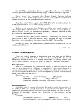 “As of 2:30 [p.m.], President Duterte is expected to deliver his 5th SONA at
Batasan,” presidential spokesperson Harry Roque said in a message to reporters.
Roque issued the statement after House Deputy Speaker Johnny
Pimentel and at least six Palace personnel who were supposed to render technical
support during the SONA tested positive for COVID-19.
Only those who will test negative for COVID-19 will be allowed to attend the
SONA physically based on the event's safety protocols.
Earlier, it was reported that Cabinet executives who tested negative are
attending the SONA at the Batasan — Secretaries Menardo Guevarra (Justice),
Wendel Avisado (Budget and Management) and Delfin Lorenzana (Defense) as well
as presidential spokesperson Harry Roque.
Secretaries Eduardo Año (Interior and Local Government) and William Dar
(Agriculture) as well as Cabinet Secretary Karlo Nograles will also be present
during the event, according to a separate report by dzBB’s Tuesday Niu.
Duterte will deliver his SONA before a joint session of Congress at 4 p.m. —
Virgil Lopez/RSJ, GMA News
Source: GMA News Online
SOURCES OF INFORMATION
There are various sources of information that you may use in finding
significant details and data that can be used in your daily life. Sources of
information may be classified as to primary, secondary, and tertiary sources. The
context of information presented in a source is helpful in classifying information.
Primary Sources
Sources of information are classified as primary if they are authentic and
have not been subjected to evaluation or assessment. These report discoveries,
sharing of information and are first-hand. These are information written at a
certain time or period of research. Definition of primary sources vary depending
on the contexts and/or disciplines.
Examples:
speeches video recordings photographs
government records communication
newspaper/magazine portraying information from eyewitnesses
Secondary Sources
Secondary sources provide information, discussion, and/or interpretation of
the evidence. These are usually evaluations of primary sources. These are also
information written by authors who do not personally witness the event or action.
Definition of secondary sources vary depending on the contexts and/or
disciplines.
Examples:
commentaries critiques evaluations history
journals/magazines (not portraying information from eyewitnesses)
7
 
