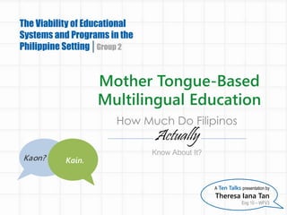 Mother Tongue-Based
Multilingual Education
The Viability of Educational
Systems and Programs in the
Philippine Setting Group 2
A Ten Talks presentation by
Theresa Iana Tan
Eng 10 – WFV3
How Much Do Filipinos
Actually
Know About It?
Kaon? Kain.
 