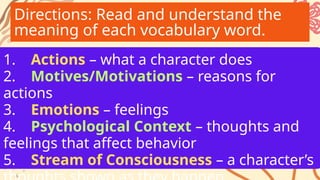 Directions: Read and understand the
meaning of each vocabulary word.
1. Actions – what a character does
2. Motives/Motivations – reasons for
actions
3. Emotions – feelings
4. Psychological Context – thoughts and
feelings that affect behavior
5. Stream of Consciousness – a character’s
 