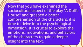 Now that you have examined the
sociocultural aspect of the play "A Doll's
House" and grasped a better
comprehension of the characters, it is
time to delve into the psychological
dimension. It is crucial to explore the
emotions, motivations, and behaviors
of the characters to gain a deeper
insight into the text.
 