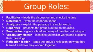 Group Roles:
 Facilitator – leads the discussion and checks the time
 Notetakers – write the important ideas
 Analyzers – explain the passage in simpler words
 Reporters – presents the group’s output to the class.
 Summarizer – gives a brief summary of the discussion/report
 Vocabulary Master – identifies unfamiliar words and explains
their meanings
 Reflection leader – leads the group’s reflection on what they
learned and how they worked together.
 
