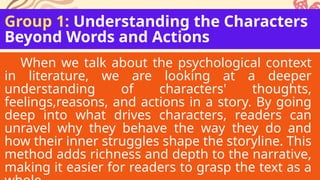 Group 1: Understanding the Characters
Beyond Words and Actions
When we talk about the psychological context
in literature, we are looking at a deeper
understanding of characters' thoughts,
feelings,reasons, and actions in a story. By going
deep into what drives characters, readers can
unravel why they behave the way they do and
how their inner struggles shape the storyline. This
method adds richness and depth to the narrative,
making it easier for readers to grasp the text as a
 