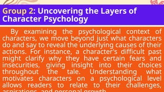 Group 2: Uncovering the Layers of
Character Psychology
By examining the psychological context of
characters, we move beyond just what characters
do and say to reveal the underlying causes of their
actions. For instance, a character's difficult past
might clarify why they have certain fears and
insecurities, giving insight into their choices
throughout the tale. Understanding what
motivates characters on a psychological level
allows readers to relate to their challenges,
 