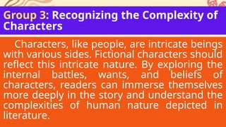 Group 3: Recognizing the Complexity of
Characters
Characters, like people, are intricate beings
with various sides. Fictional characters should
reflect this intricate nature. By exploring the
internal battles, wants, and beliefs of
characters, readers can immerse themselves
more deeply in the story and understand the
complexities of human nature depicted in
literature.
 