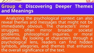 Group 4: Discovering Deeper Themes
and Meanings
Analyzing the psychological context can also
reveal themes and messages that might not be
immediately obvious. The characters' inner
struggles often mirror broader societal
problems, philosophical inquiries, or moral
dilemmas. By looking at characters through a
psychological lens, readers can find hidden
symbols, allegories, and themes that enhance
the overall significance of the text.
 