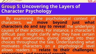 Group 5: Uncovering the Layers of
Character Psychology
By examining the psychological context of
characters, we move beyond just what
characters do and say to reveal the underlying
causes of their actions. For instance, a character's
difficult past might clarify why they have certain
fears and insecurities, giving insight into their
choices throughout the tale. Understanding what
motivates characters on a psychological level
allows readers to relate to their challenges,
 