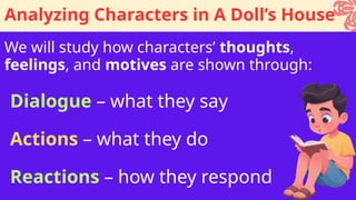 We will study how characters’ thoughts,
feelings, and motives are shown through:
Analyzing Characters in A Doll’s House
Dialogue – what they say
Actions – what they do
Reactions – how they respond
 