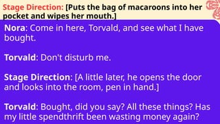 Nora: Come in here, Torvald, and see what I have
bought.
Torvald: Don't disturb me.
Stage Direction: [A little later, he opens the door
and looks into the room, pen in hand.]
Torvald: Bought, did you say? All these things? Has
my little spendthrift been wasting money again?
Stage Direction: [Puts the bag of macaroons into her
pocket and wipes her mouth.]
 