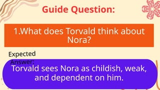1.What does Torvald think about
Nora?
Torvald sees Nora as childish, weak,
and dependent on him.
Expected
Answer:
Guide Question:
 