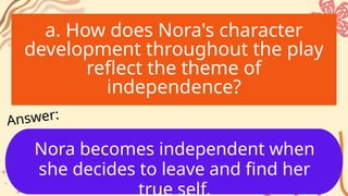 a. How does Nora's character
development throughout the play
reflect the theme of
independence?
Nora becomes independent when
she decides to leave and find her
true self.
Answer:
 