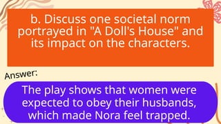b. Discuss one societal norm
portrayed in "A Doll's House" and
its impact on the characters.
The play shows that women were
expected to obey their husbands,
which made Nora feel trapped.
Answer:
 