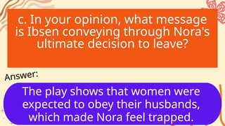 c. In your opinion, what message
is Ibsen conveying through Nora's
ultimate decision to leave?
The play shows that women were
expected to obey their husbands,
which made Nora feel trapped.
Answer:
 