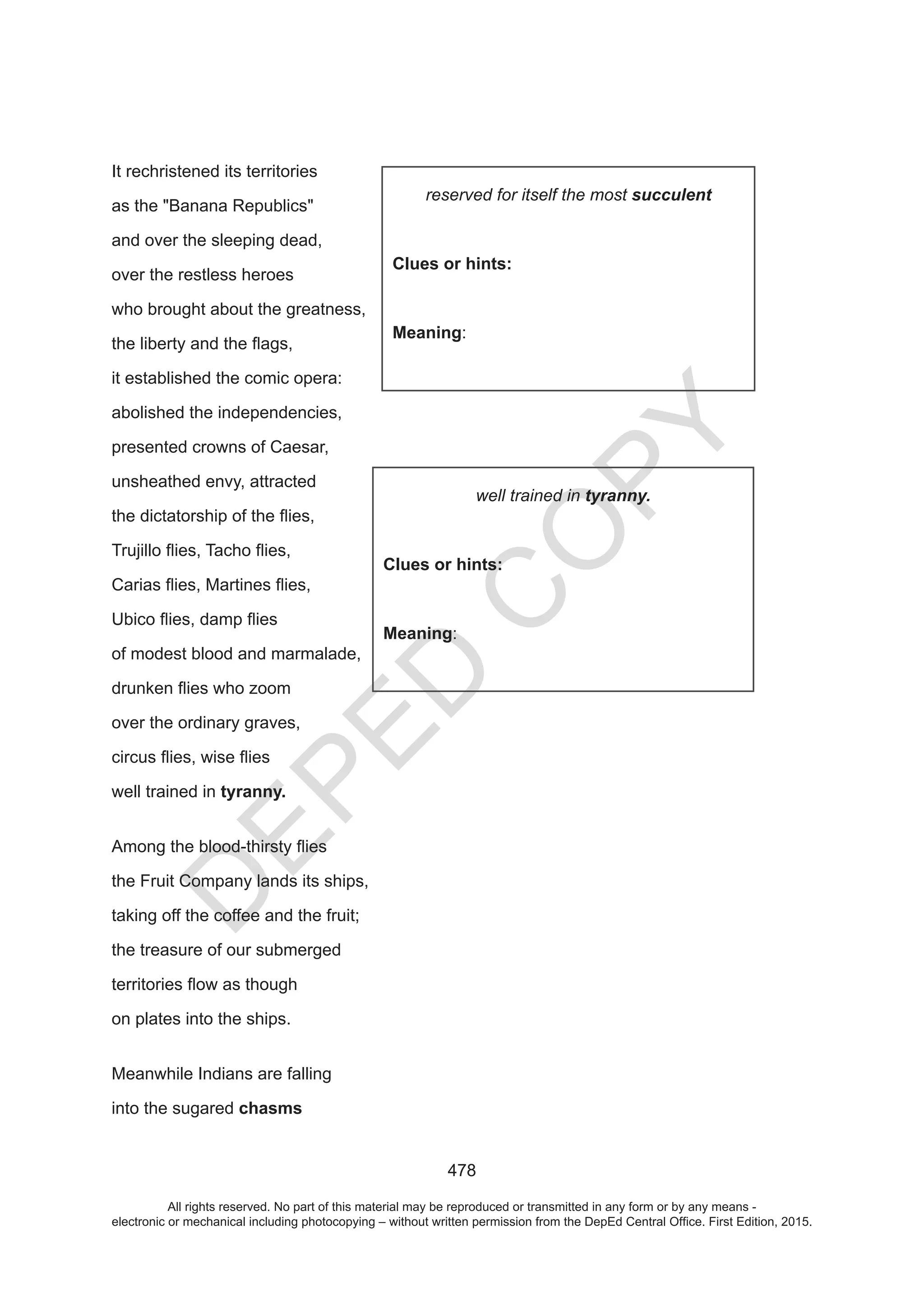 D
EPED
C
O
PY
478
It rechristened its territories
as the Banana Republics
and over the sleeping dead,
over the restless heroes
who brought about the greatness,
it established the comic opera:
abolished the independencies,
presented crowns of Caesar,
unsheathed envy, attracted
of modest blood and marmalade,
over the ordinary graves,
well trained in tyranny.
the Fruit Company lands its ships,
taking off the coffee and the fruit;
the treasure of our submerged
on plates into the ships.
Meanwhile Indians are falling
into the sugared chasms
succulent
Clues or hints:
Meaning:
tyranny.
Clues or hints:
Meaning:
All rights reserved. No part of this material may be reproduced or transmitted in any form or by any means -
electronic or mechanical including photocopying – without written permission from the DepEd Central Office. First Edition, 2015.
 
