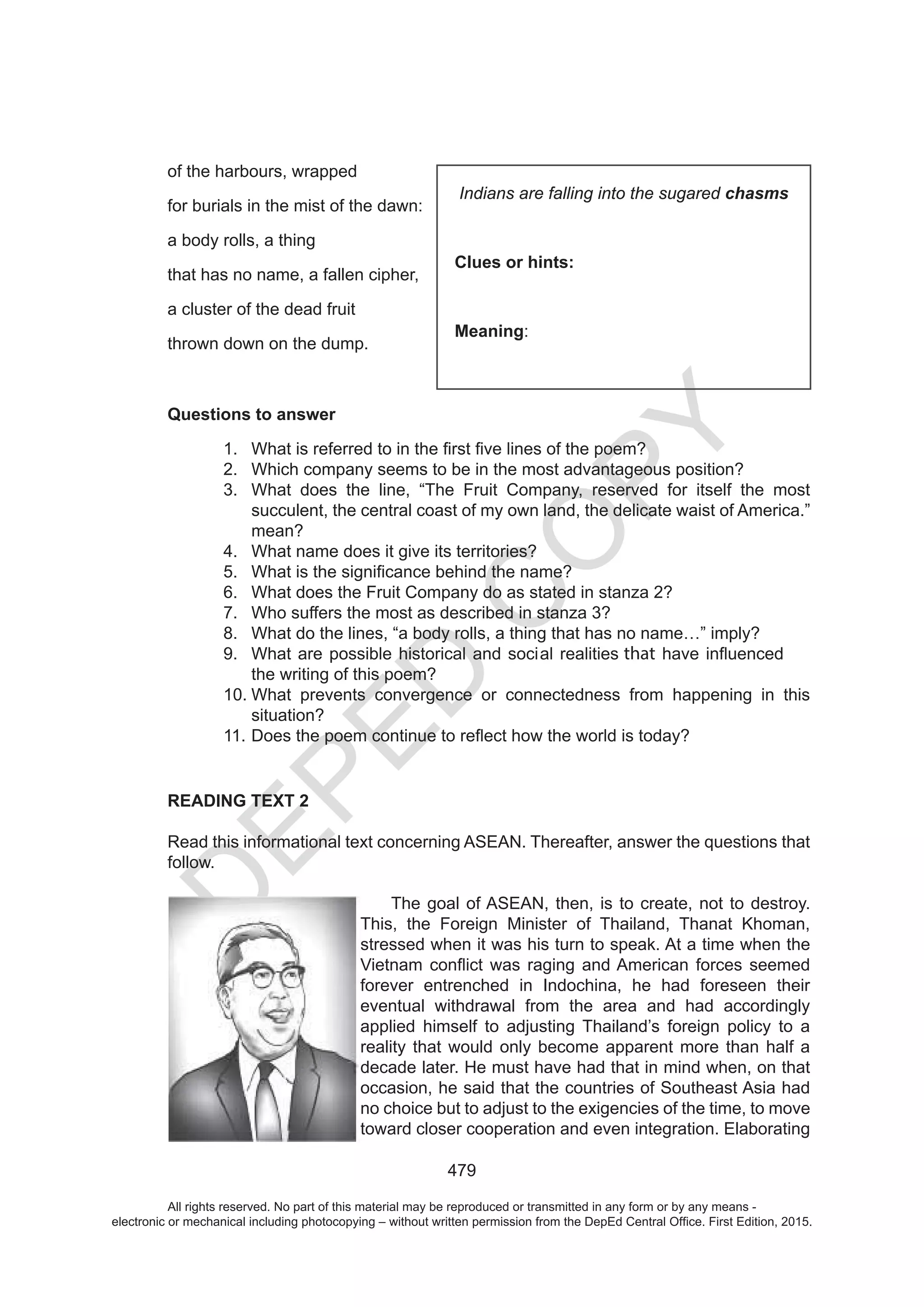 D
EPED
C
O
PY
479
of the harbours, wrapped
for burials in the mist of the dawn:
a body rolls, a thing
that has no name, a fallen cipher,
a cluster of the dead fruit
thrown down on the dump.
Questions to answer
1.
2. Which company seems to be in the most advantageous position?
3. What does the line, “The Fruit Company, reserved for itself the most
succulent, the central coast of my own land, the delicate waist of America.”
mean?
4. What name does it give its territories?
5.
6. What does the Fruit Company do as stated in stanza 2?
7. Who suffers the most as described in stanza 3?
8. What do the lines, “a body rolls, a thing that has no name…” imply?
9. that
the writing of this poem?
10. What prevents convergence or connectedness from happening in this
situation?
11.
READING TEXT 2
Read this informational text concerning ASEAN. Thereafter, answer the questions that
follow.
The goal of ASEAN, then, is to create, not to destroy.
This, the Foreign Minister of Thailand, Thanat Khoman,
stressed when it was his turn to speak. At a time when the
forever entrenched in Indochina, he had foreseen their
eventual withdrawal from the area and had accordingly
applied himself to adjusting Thailand’s foreign policy to a
reality that would only become apparent more than half a
decade later. He must have had that in mind when, on that
occasion, he said that the countries of Southeast Asia had
no choice but to adjust to the exigencies of the time, to move
toward closer cooperation and even integration. Elaborating
Indians are falling into the sugared chasms
Clues or hints:
Meaning:
All rights reserved. No part of this material may be reproduced or transmitted in any form or by any means -
electronic or mechanical including photocopying – without written permission from the DepEd Central Office. First Edition, 2015.
 