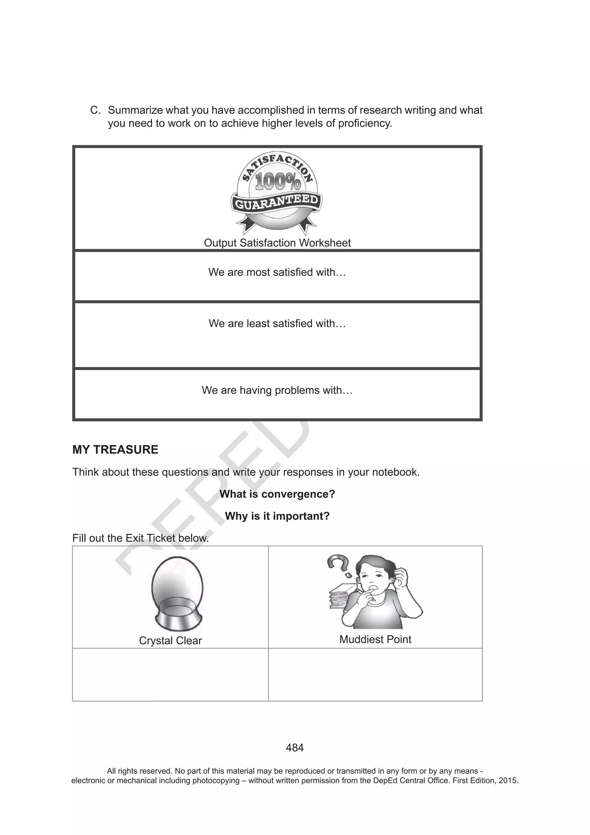 D
EPED
C
O
PY
484
C. Summarize what you have accomplished in terms of research writing and what
Output Satisfaction Worksheet
We are having problems with…
MY TREASURE
Think about these questions and write your responses in your notebook.
What is convergence?
Why is it important?
Fill out the Exit Ticket below.
Crystal Clear Muddiest Point
All rights reserved. No part of this material may be reproduced or transmitted in any form or by any means -
electronic or mechanical including photocopying – without written permission from the DepEd Central Office. First Edition, 2015.
 