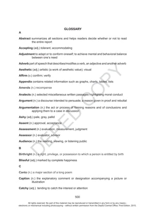 D
EPED
C
O
PY
500
GLOSSARY
A
Abstract summarizes all sections and helps readers decide whether or not to read
the entire report
Accepting (adj.) tolerant; accommodating
Adjustment to adapt or to conform oneself; to achieve mental and behavioral balance
between one’s need
Adverb
Aesthetic (adj.) artistic ; visual
Appendix contains related information such as graphs, charts, tables, lists
Amends (n.) recompense
Analects (n.) selected miscellaneous written passages highlighting moral conduct
Argument (n.) a discourse intended to persuade; a reason given in proof and rebuttal
Argumentation dnasnoisulcnocfodnasnosaergnimroffossecorprotcaeht).n(
applying them to a case in discussion
Ashy (adj.) pale, gray, pallid
Assent (n.) approval, acceptance
Assessment (n.) evaluation, measurement, judgment
Assessor (n.) evaluator, advisor
Audience (n.) the reading, viewing, or listening public
B
Birthright (n.) a right, privilege, or possession to which a person is entitled by birth
Blissful (adj.) marked by complete happiness
C
Canto (n.) a major section of a long poem
Caption (n.) the explanatory comment or designation accompanying a picture or
illustration
Catchy (adj.)
All rights reserved. No part of this material may be reproduced or transmitted in any form or by any means -
electronic or mechanical including photocopying – without written permission from the DepEd Central Office. First Edition, 2015.
 