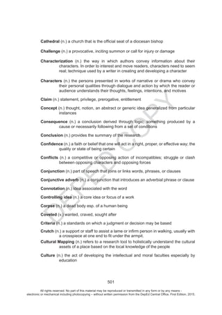 D
EPED
C
O
PY
501
Cathedral
Challenge (n.) a provocative, inciting summon or call for injury or damage
Characterization riehttuobanoitamrofniyevnocsrohtuahcihwniyaweht).n(
characters. In order to interest and move readers, characters need to seem
real; technique used by a writer in creating and developing a character
Characters (n.) the persons presented in works of narrative or drama who convey
their personal qualities through dialogue and action by which the reader or
audience understands their thoughts, feelings, intentions, and motives
Claim (n.) statement, privilege, prerogative, entitlement
Concept (n.) thought, notion, an abstract or generic idea generalized from particular
instances
Consequence (n.) a conclusion derived through logic; something produced by a
cause or necessarily following from a set of conditions
Conclusion (n.) provides the summary of the research
(n.) a faith or belief that one will act in a right, proper, or effective way; the
quality or state of being certain
(n.) a competitive or opposing action of incompatibles; struggle or clash
between opposing characters and opposing forces
Conjunction (n.) part of speech that joins or links words, phrases, or clauses
Conjunctive adverb (n.) a conjunction that introduces an adverbial phrase or clause
Connotation (n.) idea associated with the word
Controlling idea (n.) a core idea or focus of a work
Corpse (n.) a dead body esp. of a human being
Coveted (v.) wanted, craved, sought after
Criteria (n.) a standards on which a judgment or decision based
Crutch (n.) a support or staff to assist a lame or infirm person in walking, usually with
a crosspiece at one end to fit under armpit.
Cultural Mapping (n.) refers to a research tool to holistically understand the cultural
assets of a place based on the local knowledge of the people
Culture (n.) the act of developing the intellectual and moral faculties especially by
education
All rights reserved. No part of this material may be reproduced or transmitted in any form or by any means -
electronic or mechanical including photocopying – without written permission from the DepEd Central Office. First Edition, 2015.
 