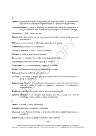 D
EPED
C
O
PY
502
D
Debate (n.) contention by words or arguments; the formal discussion of a motion before
a deliberative body according to the rules of a parliamentary procedure
Defamiliarization
Denotation (n.) direct, literal meaning
Didactic (adj.) designed to convey instruction or information as well as pleasure and
entertainment
Difference (n.) an instance of differing in nature, form, or quality
Dimension (n.) measure in one direction
Disciple (n.) follower of Jesus Christ in his lifetime
Discords (n.) lack of agreement or harmony
Discussion (n.) evaluates the results of the study or research
Disparities (n.) markedly distinct in quality or character
Dispositions (n.) prevailing tendency, mood, or inclination
Distinct (adj.) presenting a clear, unmistakable impression
Distress (n.) agony, suffering, pain, sorrow
Diversity (n.) the state of having people of different races or different cultures in a
group or organization
Documentary Film (n.) a motion picture intended to document some
aspects of reality, primarily for purposes of instruction or maintaining a
historical record
Doubtless (adj.) almost certainly, without question, without doubt
Dynamic Character (n.) a character that changes over time, usually as a result of
E
Ease (n.) the state of being comfortable
Embody (v.) to make concrete and perceptible
Emphasis (n.)
something
Enduring (adj.) permanent, ability to continue, last, or remain
All rights reserved. No part of this material may be reproduced or transmitted in any form or by any means -
electronic or mechanical including photocopying – without written permission from the DepEd Central Office. First Edition, 2015.
 