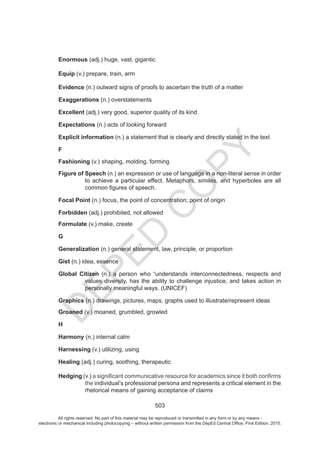 D
EPED
C
O
PY
503
Enormous (adj.) huge, vast, gigantic
Equip (v.) prepare, train, arm
Evidence (n.) outward signs of proofs to ascertain the truth of a matter
Exaggerations (n.) overstatements
Excellent (adj.) very good, superior quality of its kind
Expectations (n.) acts of looking forward
Explicit information (n.) a statement that is clearly and directly stated in the text
F
Fashioning (v.) shaping, molding, forming
Figure of Speech (n.) an expression or use of language in a non-literal sense in order
to achieve a particular effect. Metaphors, similes, and hyperboles are all
Focal Point (n.) focus, the point of concentration; point of origin
Forbidden (adj.) prohibited, not allowed
Formulate (v.) make, create
G
Generalization (n.) general statement, law, principle, or proportion
Gist (n.) idea, essence
Global Citizen (n.) a person who “understands interconnectedness, respects and
values diversity, has the ability to challenge injustice, and takes action in
personally meaningful ways. (UNICEF)
Graphics (n.) drawings, pictures, maps, graphs used to illustrate/represent ideas
Groaned (v.) moaned, grumbled, growled
H
Harmony (n.) internal calm
Harnessing (v.) utilizing, using
Healing (adj.) curing, soothing, therapeutic
Hedging (v.)
the individual’s professional persona and represents a critical element in the
rhetorical means of gaining acceptance of claim
All rights reserved. No part of this material may be reproduced or transmitted in any form or by any means -
electronic or mechanical including photocopying – without written permission from the DepEd Central Office. First Edition, 2015.
 