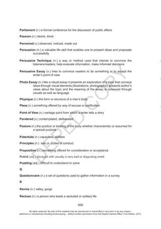 D
EPED
C
O
PY
506
Parliament (n.) a formal conference for the discussion of public affairs
Passion (n.) desire, thirst
Perceived (v.) observed, noticed, made out
Persuasion (n.) a valuable life skill that enables one to present ideas and proposals
successfully
Persuasive Technique (n.) a way or method used that intends to convince the
listeners/readers; help evaluate information, make informed decisions
Persuasive Essay (n.) tries to convince readers to do something or to accept the
writer’s point of view
Photo Essay (n.) like a visual essay it presents an exploration of a topic that conveys
ideas through visual elements (illustrations, photographs); presents author’s
views about the topic and the meaning of the essay is conveyed through
visuals as well as language
Physique (n.) the form or structure of a man’s body
Pleas
Point of View (n.) vantage point from which a writer tells a story
Pondered (v.) contemplated, deliberated
Posture (n.) the position or bearing of the body whether characteristic or assumed for
a special purpose
Potentials (n.) capacities, abilities
Principles (n.) rule or codes of conduct
Proposition (n.) something offered for consideration or acceptance
Putrid (adj.) decayed with usually a very bad or disgusting smell
Puzzling
Q
Questionnaire (n.) a set of questions used to gather information in a survey
R
Ravine (n.) valley, gorge
Recluse (n.) a person who leads a secluded or solitary life
All rights reserved. No part of this material may be reproduced or transmitted in any form or by any means -
electronic or mechanical including photocopying – without written permission from the DepEd Central Office. First Edition, 2015.
 