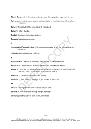 D
EPED
C
O
PY
508
Thesis Statement (n.) the statement expressing the proposition, argument, or view
Tolerance (n.) willingness to accept feelings, habits, or beliefs that are different from
your own
Tone (n.) the attitude of the writer towards his subject
Totter (v.) falter, stumble
Tricks
Triumph (n.) victory or success
U
Unsupported Generalizations (n.) baseless information which can mislead listeners
or readers
Uphold (v.) to keep elevated; to lift up
V
Vagabonds (n.) leading an unsettled, irresponsible, or disreputable life
Variation (n.) something (as an individual or group) that exhibits deviation
Vassal (n.) a person in the who received protection
for loyalty and service
Vestibule (n.) an entrance hall inside a building
Volitional (n.) the power to make your own choices or decisions
W
Wasp (n.) a winged insect with a slender smooth body
Weaver (n.) one who does knitting, merger, meander
Woe (intj.) used to express grief, regret, or distress
All rights reserved. No part of this material may be reproduced or transmitted in any form or by any means -
electronic or mechanical including photocopying – without written permission from the DepEd Central Office. First Edition, 2015.
 