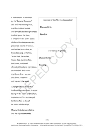 D
EPED
C
O
PY
478
It rechristened its territories
as the Banana Republics
and over the sleeping dead,
over the restless heroes
who brought about the greatness,
it established the comic opera:
abolished the independencies,
presented crowns of Caesar,
unsheathed envy, attracted
of modest blood and marmalade,
over the ordinary graves,
well trained in tyranny.
the Fruit Company lands its ships,
taking off the coffee and the fruit;
the treasure of our submerged
on plates into the ships.
Meanwhile Indians are falling
into the sugared chasms
succulent
Clues or hints:
Meaning:
tyranny.
Clues or hints:
Meaning:
All rights reserved. No part of this material may be reproduced or transmitted in any form or by any means -
electronic or mechanical including photocopying – without written permission from the DepEd Central Office. First Edition, 2015.
 