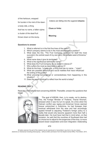 D
EPED
C
O
PY
479
of the harbours, wrapped
for burials in the mist of the dawn:
a body rolls, a thing
that has no name, a fallen cipher,
a cluster of the dead fruit
thrown down on the dump.
Questions to answer
1.
2. Which company seems to be in the most advantageous position?
3. What does the line, “The Fruit Company, reserved for itself the most
succulent, the central coast of my own land, the delicate waist of America.”
mean?
4. What name does it give its territories?
5.
6. What does the Fruit Company do as stated in stanza 2?
7. Who suffers the most as described in stanza 3?
8. What do the lines, “a body rolls, a thing that has no name…” imply?
9. that
the writing of this poem?
10. What prevents convergence or connectedness from happening in this
situation?
11.
READING TEXT 2
Read this informational text concerning ASEAN. Thereafter, answer the questions that
follow.
The goal of ASEAN, then, is to create, not to destroy.
This, the Foreign Minister of Thailand, Thanat Khoman,
stressed when it was his turn to speak. At a time when the
forever entrenched in Indochina, he had foreseen their
eventual withdrawal from the area and had accordingly
applied himself to adjusting Thailand’s foreign policy to a
reality that would only become apparent more than half a
decade later. He must have had that in mind when, on that
occasion, he said that the countries of Southeast Asia had
no choice but to adjust to the exigencies of the time, to move
toward closer cooperation and even integration. Elaborating
Indians are falling into the sugared chasms
Clues or hints:
Meaning:
All rights reserved. No part of this material may be reproduced or transmitted in any form or by any means -
electronic or mechanical including photocopying – without written permission from the DepEd Central Office. First Edition, 2015.
 