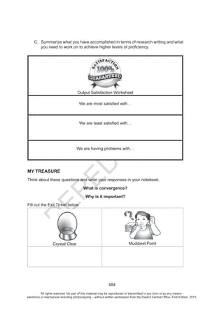 D
EPED
C
O
PY
484
C. Summarize what you have accomplished in terms of research writing and what
Output Satisfaction Worksheet
We are having problems with…
MY TREASURE
Think about these questions and write your responses in your notebook.
What is convergence?
Why is it important?
Fill out the Exit Ticket below.
Crystal Clear Muddiest Point
All rights reserved. No part of this material may be reproduced or transmitted in any form or by any means -
electronic or mechanical including photocopying – without written permission from the DepEd Central Office. First Edition, 2015.
 