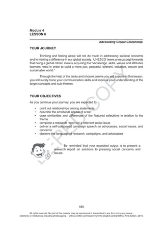 D
EPED
C
O
PY
485
Module 4
LESSON 6
______________________________________________________________
Advocating Global Citizenship
YOUR JOURNEY
Thinking and feeling alone will not do much in addressing societal concerns
and in making a difference in our global society. UNESCO (www.unesco.org) forwards
that being a global citizen means acquiring the “knowledge, skills, values and attitudes
learners need in order to build a more just, peaceful, tolerant, inclusive, secure and
sustainable world.”
Through the help of the tasks and chosen poems you will explore in this lesson,
you will surely hone your communication skills and improve your understanding of the
target concepts and sub-themes.
YOUR OBJECTIVES
As you continue your journey, you are expected to:
point out relationships among statements
describe the emotional appeal of a text
draw similarities and differences of the featured selections in relation to the
theme
compose a research report on a relevant social issue
deliver a self-composed campaign speech on advocacies, social issues, and
concerns
observe the language of research, campaigns, and advocacies
Be reminded that your expected output is to present a
research report on solutions to pressing social concerns and
issues.
All rights reserved. No part of this material may be reproduced or transmitted in any form or by any means -
electronic or mechanical including photocopying – without written permission from the DepEd Central Office. First Edition, 2015.
 