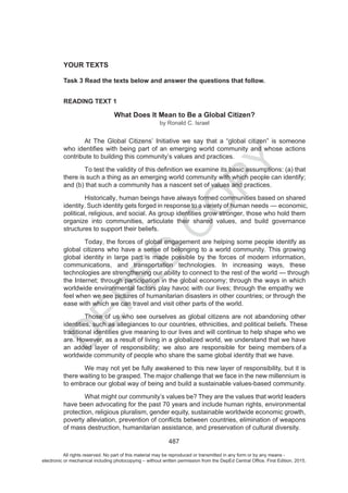 D
EPED
C
O
PY
487
YOUR TEXTS
Task 3 Read the texts below and answer the questions that follow.
READING TEXT 1
What Does It Mean to Be a Global Citizen?
by Ronald C. Israel
At The Global Citizens’ Initiative we say that a “global citizen” is someone
contribute to building this community’s values and practices.
there is such a thing as an emerging world community with which people can identify;
and (b) that such a community has a nascent set of values and practices.
Historically, human beings have always formed communities based on shared
identity. Such identity gets forged in response to a variety of human needs economic,
political, religious, and social. As group identities grow stronger, those who hold them
organize into communities, articulate their shared values, and build governance
structures to support their beliefs.
Today, the forces of global engagement are helping some people identify as
global citizens who have a sense of belonging to a world community. This growing
global identity in large part is made possible by the forces of modern information,
communications, and transportation technologies. In increasing ways, these
technologies are strengthening our ability to connect to the rest of the world through
the Internet; through participation in the global economy; through the ways in which
worldwide environmental factors play havoc with our lives; through the empathy we
feel when we see pictures of humanitarian disasters in other countries; or through the
ease with which we can travel and visit other parts of the world.
Those of us who see ourselves as global citizens are not abandoning other
identities, such as allegiances to our countries, ethnicities and political beliefs. These
traditional identities give meaning to our lives and will continue to help shape who we
are. However, as a result of living in a globalized world, we understand that we have
an added layer of responsibility; we also are responsible for being members of a
wide community of people who share the same global identity that we have.
We may not yet be fully awakened to this new layer of responsibility, but it is
there waiting to be grasped. The major challenge that we face in the new millennium is
to embrace our global way of being and build a sustainable values-based community.
What might our community’s values be? They are the values that world leaders
have been advocating for the past 70 years and include human rights, environmental
protection, religious pluralism, gender equity, sustainable worldwide economic growth,
of mass destruction, humanitarian assistance, and preservation of cultural diversity.
All rights reserved. No part of this material may be reproduced or transmitted in any form or by any means -
electronic or mechanical including photocopying – without written permission from the DepEd Central Office. First Edition, 2015.
 
