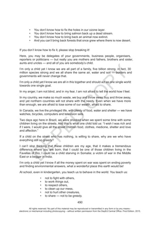D
EPED
C
O
PY
490
You don’t know how to bring salmon back up a dead stream.
You don’t know how to bring back an animal now extinct.
And you can’t bring back forests that once grew where there is now desert.
Here, you may be delegates of your governments, business people, organisers,
reporters or politicians but really you are mothers and fathers, brothers and sister,
aunts and uncles and all of you are somebody’s child.
million species strong and we all share the same air, water and soil borders and
governments will never change that.
I’m only a child yet I know we are all in this together and should act as one single world
towards one single goal.
In my anger, I am not blind, and in my fear, I am not afraid to tell the world how I feel.
In my country, we make so much waste, we buy and throw away, buy and throw away,
and yet northern countries will not share with the needy. Even when we have more
than enough, we are afraid to lose some of our wealth, afraid to share.
In Canada, we live the privileged life, with plenty of food, water and shelter we have
watches, bicycles, computers and television sets.
Two days ago here in Brazil, we were shocked when we spent some time with some
children living on the streets. And this is what one child told us: “I wish I was rich and
if I were, I would give all the street children food, clothes, medicine, shelter and love
and affection.”
If a child on the street who has nothing, is willing to share, why are we who have
everything still so greedy?
I can’t stop thinking that these children are my age, that it makes a tremendous
difference where you are born, that I could be one of those children living in the
Favellas of Rio; I could be a child starving in Somalia; a victim of war in the Middle
East or a beggar in India.
I’m only a child yet I know if all the money spent on war was spent on ending poverty
At school, even in kindergarten, you teach us to behave in the world. You teach us:
to work things out,
to respect others,
to clean up our mess,
not to hurt other creatures
to share not be greedy.
All rights reserved. No part of this material may be reproduced or transmitted in any form or by any means -
electronic or mechanical including photocopying – without written permission from the DepEd Central Office. First Edition, 2015.
 
