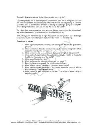 D
EPED
C
O
PY
491
Then why do you go out and do the things you tell us not to do?
Do not forget why you’re attending these conferences, who you’re doing this for we
are your own children. You are deciding what kind of world we will grow up in. Parents
should be able to comfort their children by saying “everything’s going to be alright,”
“we’re doing the best we can” and “it’s not the end of the world.”
But I don’t think you can say that to us anymore. Are we even on your list of priorities?
My father always says, “You are what you do, not what you say.”
Well, what you do makes me cry at night. You grown-ups say you love us. I challenge
Questions to answer:
1. What organization does Severn Suzuki belong to? What is the goal of her
group?
2. What comparison does the speaker make in the second paragraph? What
does she mean by this comparison?
3. What environmental phenomenon is Suzuki referring to in paragraph 4?
4. What are the four points that she posits concerning the inability of the adults
to address the problems of the world?
5. What appeal does she make?
6. What fault does she articulate concerning her country?
7. Describe her encounter with the streetchildren in Brazil.
8. What is her comment concerning the money spent in war?
9. What message does she want to emphasize when she recounts all the
lessons taught to her in kindergarten?
10. What challenge does she pose at the end of her speech? What can you
say about this?
All rights reserved. No part of this material may be reproduced or transmitted in any form or by any means -
electronic or mechanical including photocopying – without written permission from the DepEd Central Office. First Edition, 2015.
 