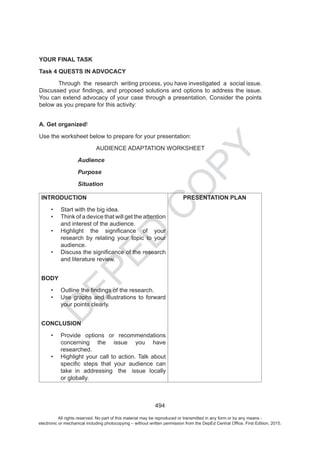 D
EPED
C
O
PY
494
YOUR FINAL TASK
Task 4 QUESTS IN ADVOCACY
Through the research writing process, you have investigated a social issue.
below as you prepare for this activity:
A. Get organized
Audience
Purpose
Situation
INTRODUCTION
and interest of the audience.
research by relating your topic to your
audience.
and literature review.
BODY
your points clearly.
CONCLUSION
concerning the issue you have
researched.
n addressing the issue locally
lobally.
PRESENTATION PLAN
All rights reserved. No part of this material may be reproduced or transmitted in any form or by any means -
electronic or mechanical including photocopying – without written permission from the DepEd Central Office. First Edition, 2015.
 