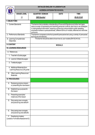 DETAILED ENGLISH 10 LESSON PLAN
ACEREDA INTEGRATED SCHOOL
GRADE LEVEL
10
QUARTER / DOMAIN
2ND Quarter/
DATE TIME
09:45-10:45
I. OBJECTIVES
1. ContentStandards Thelearnerdemonstratesunderstandingofhowworldliteratureandother text types
serve as ways of expressingandresolvingpersonalconflicts,alsohowto use strategies
in linkingtextualinformation,repairing,enhancingcommunicationpublic speaking,
emphasismarkersinpersuasivetexts, different formsof modals,reflexiveand intensive
pronouns.
2. PerformanceStandards Thelearnercomposesashortbut powerfulpersuasive text using a variety of persuasive
techniquesanddevices.
3. LearningCompetencies/
Objectives
Thelearnershouldbeableto knowhow to use modals(EN10G-If-3.6).
II.CONTENT MODALS
III.LEARNING RESOURCES
A. References
1. Teacher’sGuidepages
2. Learner’sMaterialspages
3. Textbookpages
4. AdditionalMaterialsfrom
LearningResource(LR)portal
B. OtherLearningResources/
Materials
IV. PROCEDURES
A. Reviewing previous lesson
or presentingthe newlesson
B. Establishingapurposefor
the lesson
C. Presentingexamples/
instancesof the lesson
D. Discussingnewconcepts
andpracticingnewskills#1
E. Discussingnewconcepts
andpracticingnewskills#2
F. Developingmastery
(Leadsto FormativeAssessment3)
 