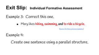 Exit Slip: Individual Formative Assessment
Example 3: Correct this one.
■ Mary likes hiking, swimming, and to ride a bicycle.
(Source for three previous examples.)
Example 4:
Create one sentence using a parallel structure.
 